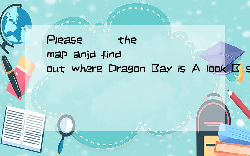 Please （ ）the map anjd find out where Dragon Bay is A look B see C read D watch