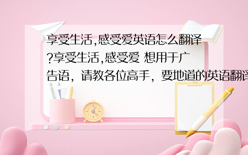 享受生活,感受爱英语怎么翻译?享受生活,感受爱 想用于广告语，请教各位高手，要地道的英语翻译！