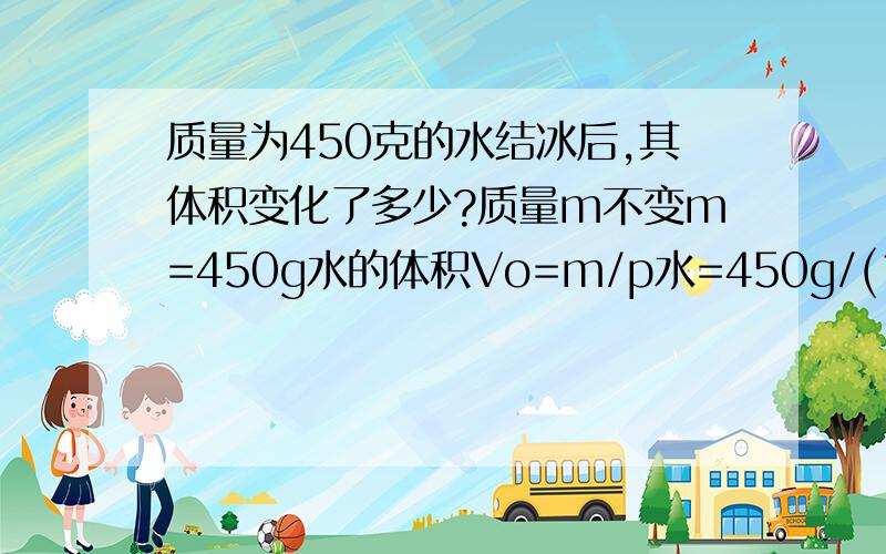 质量为450克的水结冰后,其体积变化了多少?质量m不变m=450g水的体积Vo=m/p水=450g/(1g/cm^3)=450cm^3=4.5*10^-4m^3m=450g冰的体积V=m/p冰=450g/(0.9g/cm^3)=500cm^3=5*10^-4m^3体积增大量=V-Vo=5*10的负5次方立方米