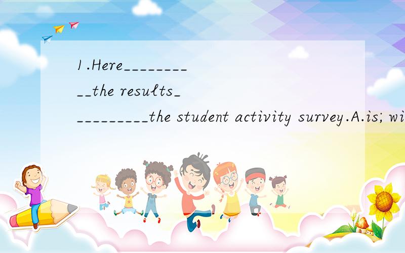 1.Here__________the results__________the student activity survey.A.is; with B.are; of C.is; of D.are; with2 .__________homework,we do their homework on Sunday.A.As for B.As to C.As of D.As from