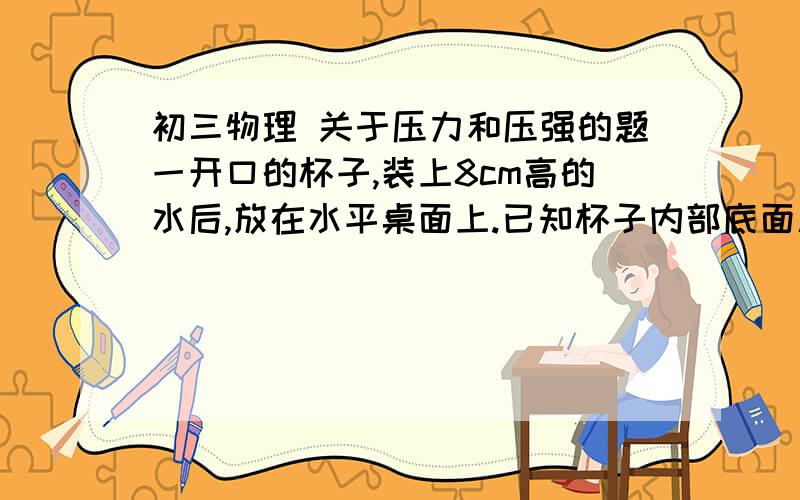 初三物理 关于压力和压强的题一开口的杯子,装上8cm高的水后,放在水平桌面上.已知杯子内部底面积为50cm2,外部底面积为60cm2；杯子装上水后的总质量为0.6kg.则水对杯底的压力为＿N.杯子对桌