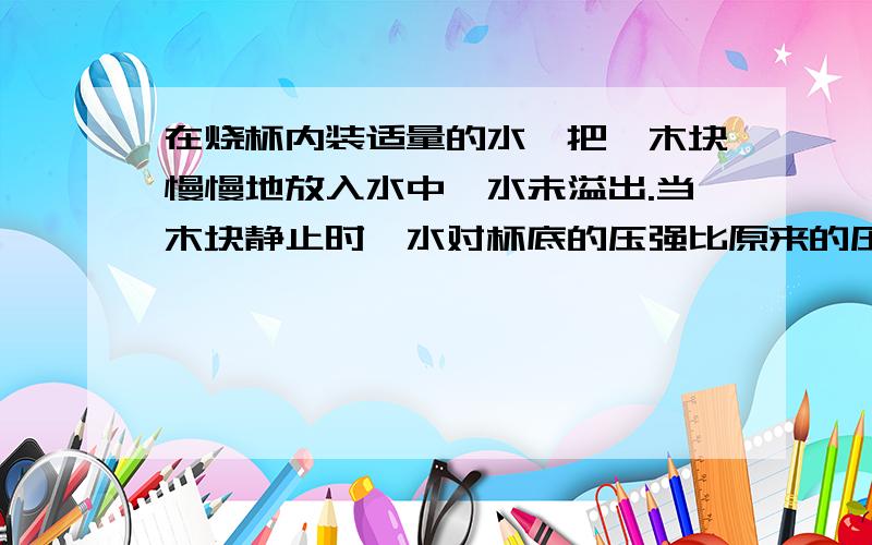 在烧杯内装适量的水,把一木块慢慢地放入水中,水未溢出.当木块静止时,水对杯底的压强比原来的压强[ ].A、增大 B、减小 C、不变 D、无法确定.解题思路