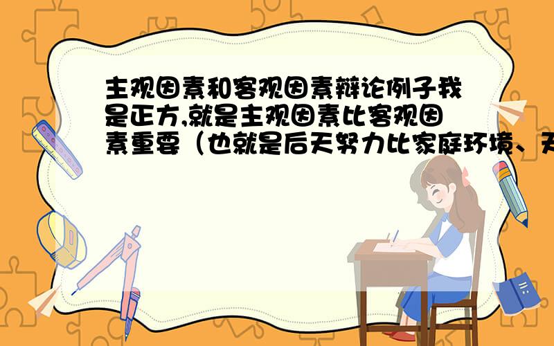 主观因素和客观因素辩论例子我是正方,就是主观因素比客观因素重要（也就是后天努力比家庭环境、天赋重要）第一次参加辩论啊,不懂要以什么观点驳倒对方.比如 反方以世袭制这样的观点