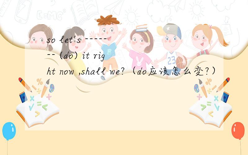 so let's ------- (do) it right now ,shall we?（do应该怎么变?）