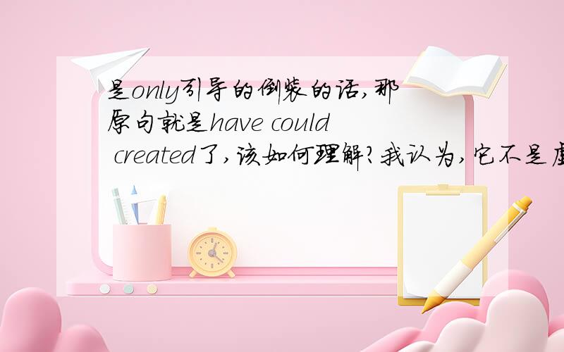 是only引导的倒装的话,那原句就是have could created了,该如何理解?我认为,它不是虚拟,那could哪儿来