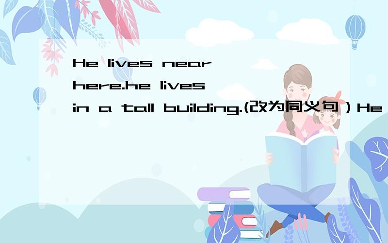He lives near here.he lives in a tall building.(改为同义句）He ( ) ( ) ( )a tall building.