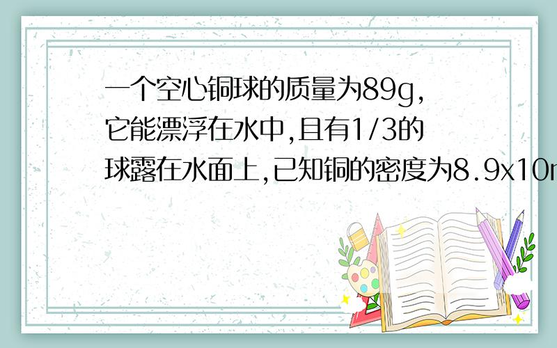 一个空心铜球的质量为89g,它能漂浮在水中,且有1/3的球露在水面上,已知铜的密度为8.9x10m³,则此铜球的体积为?其空心部分的体积为多少?