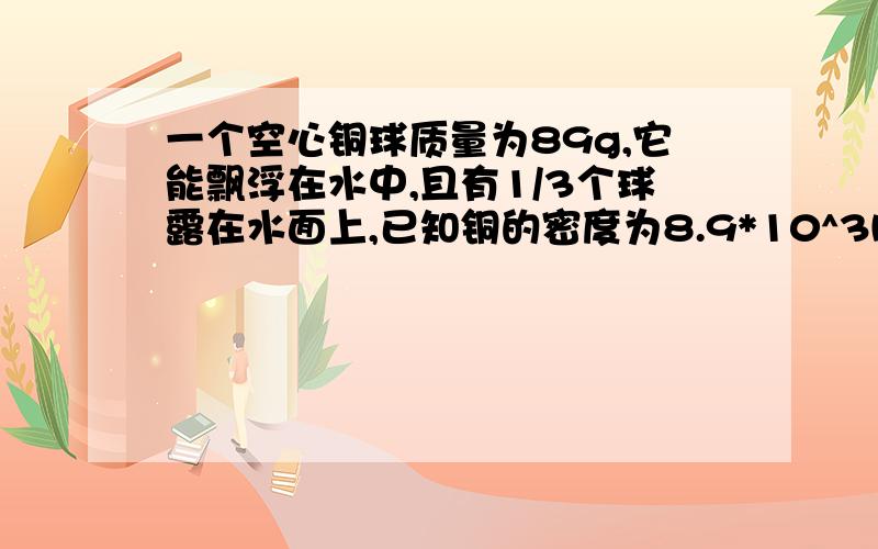 一个空心铜球质量为89g,它能飘浮在水中,且有1/3个球露在水面上,已知铜的密度为8.9*10^3kg/m^3,则此铜球的体积为—————cm^3