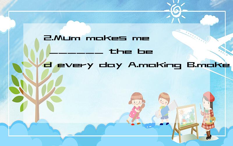 2.Mum makes me ______ the bed every day A.making B.make C.to make D.made2.Mum makes me ______ the bed every dayA.makingB.makeC.to makeD.made