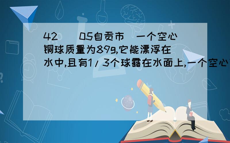 42．(05自贡市)一个空心铜球质量为89g,它能漂浮在水中,且有1/3个球露在水面上,一个空心铜球质量为89g,它能漂浮在水中，且有1/3个球露在水面上，已知铜的密度为8.9×103 kg/m3，则此铜球的体积