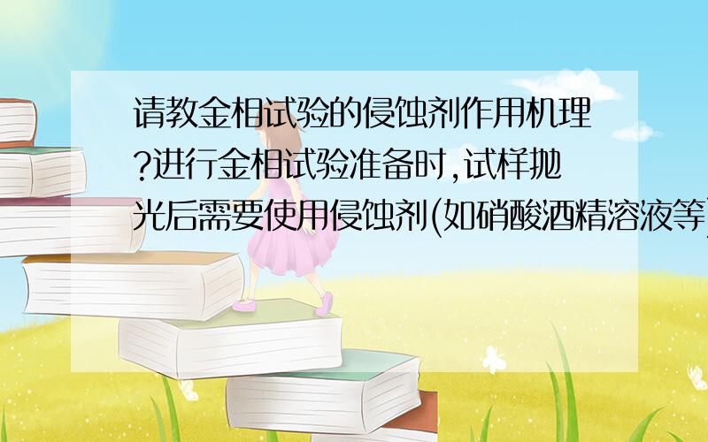 请教金相试验的侵蚀剂作用机理?进行金相试验准备时,试样抛光后需要使用侵蚀剂(如硝酸酒精溶液等)对试样进行处理,以得到清洗的金相组织结构.想请问一下,侵蚀剂对金属表面的实际作用机