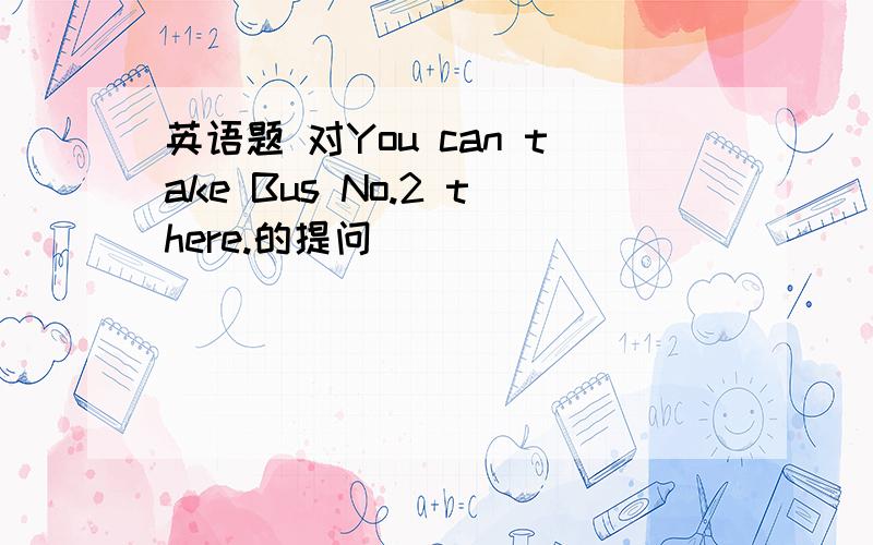 英语题 对You can take Bus No.2 there.的提问