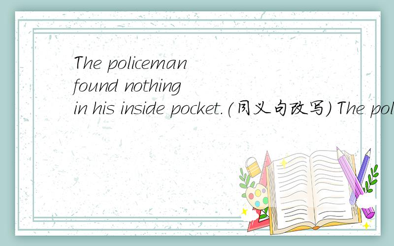 The policeman found nothing in his inside pocket.(同义句改写) The policeman ( ) ( ) ( )in his inside pocket.