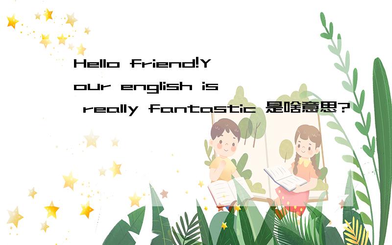 Hello friend!Your english is really fantastic 是啥意思?>