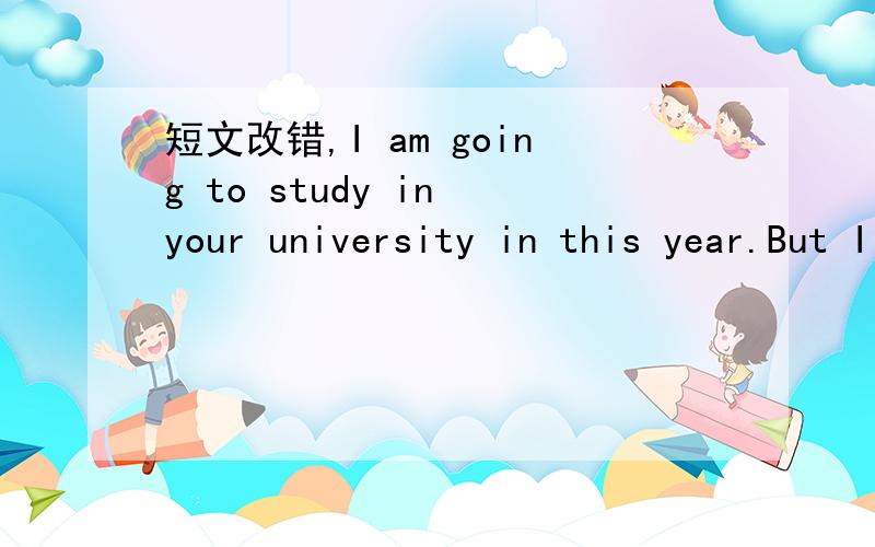 短文改错,I am going to study in your university in this year.But I am worried about the universitySo I am writing to ask you for some help.Firstly,it·s possible that I might be confusing by the sudden change of the