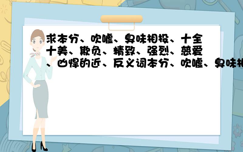 求本分、吹嘘、臭味相投、十全十美、欺负、精致、强烈、慈爱、凶悍的近、反义词本分、吹嘘、臭味相投、十全十美、欺负、精致、强烈、慈爱、凶悍,要近义词和反义词外加1个病句：老