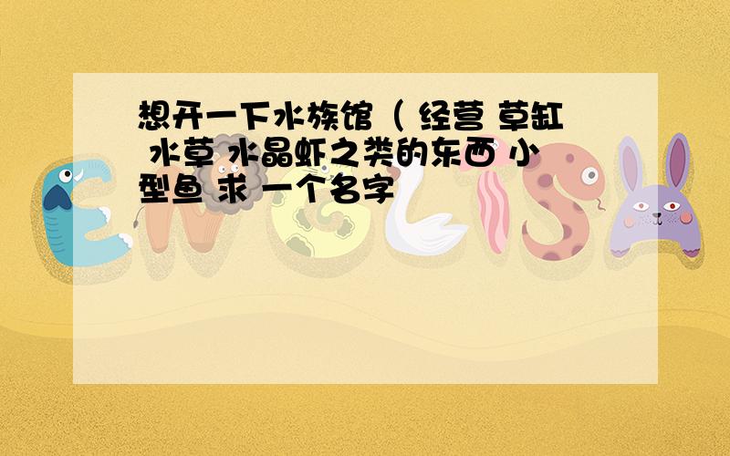 想开一下水族馆（ 经营 草缸 水草 水晶虾之类的东西 小型鱼 求 一个名字