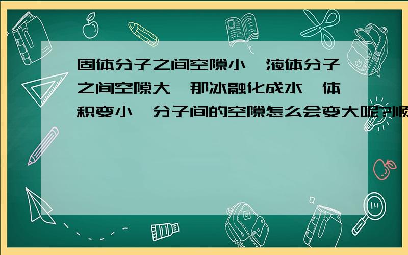 固体分子之间空隙小,液体分子之间空隙大,那冰融化成水,体积变小,分子间的空隙怎么会变大呢?顺便问一下,分子随不随物态的变化而增多或减小?