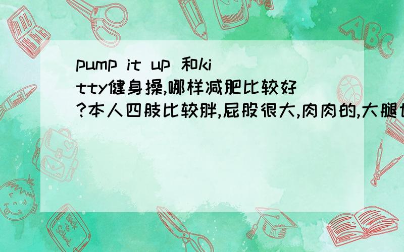 pump it up 和kitty健身操,哪样减肥比较好?本人四肢比较胖,屁股很大,肉肉的,大腿也特别粗.