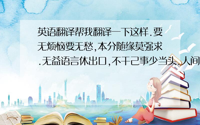 英语翻译帮我翻译一下这样.要无烦恼要无愁,本分随缘莫强求.无益语言休出口,不干己事少当头.人间富贵化中露,纸上功名水上漂.看破世情天理处,人生何用苦营谋.有有无无且耐烦,劳劳碌碌几