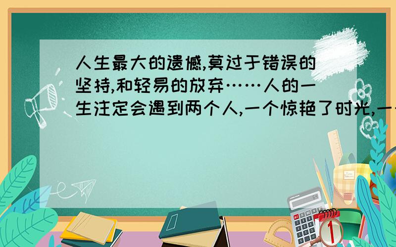 人生最大的遗憾,莫过于错误的坚持,和轻易的放弃……人的一生注定会遇到两个人,一个惊艳了时光,一个温柔!