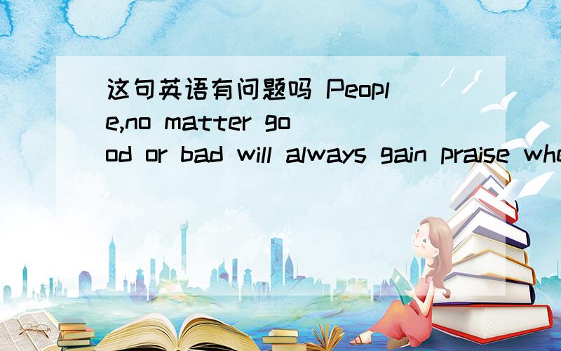 这句英语有问题吗 People,no matter good or bad will always gain praise when they comment good thingPeople,no matter good or bad will always gain praise when they comment good things