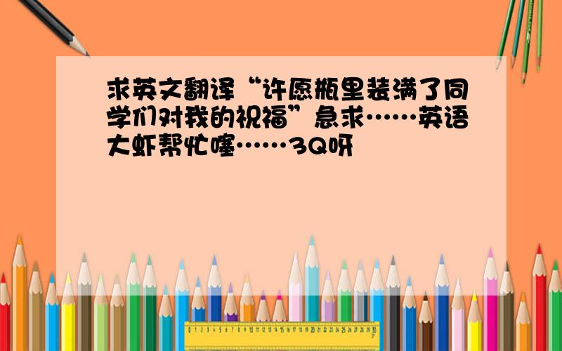 求英文翻译“许愿瓶里装满了同学们对我的祝福”急求……英语大虾帮忙噻……3Q呀