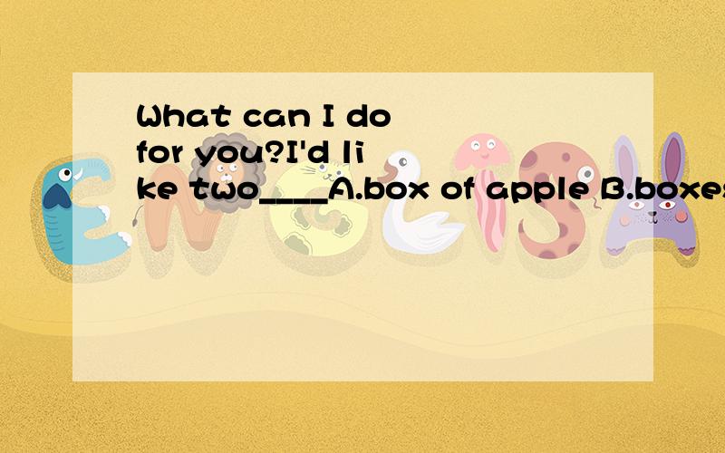 What can I do for you?I'd like two____A.box of apple B.boxes of applesC.box of apples D.boxes of apple