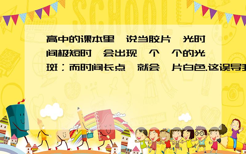 高中的课本里,说当胶片曝光时间极短时,会出现一个一个的光斑；而时间长点,就会一片白色.这误导我们认为光粒子少时,就会出现一点一点的光斑；多时,就是波.但,我记得有一本外国杂志中