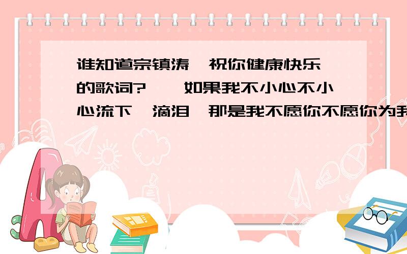 谁知道宗镇涛《祝你健康快乐》的歌词?……如果我不小心不小心流下一滴泪,那是我不愿你不愿你为我而伤悲,雨在下风在吹,何时能在梦里相随,让我说声：祝你健康快乐~