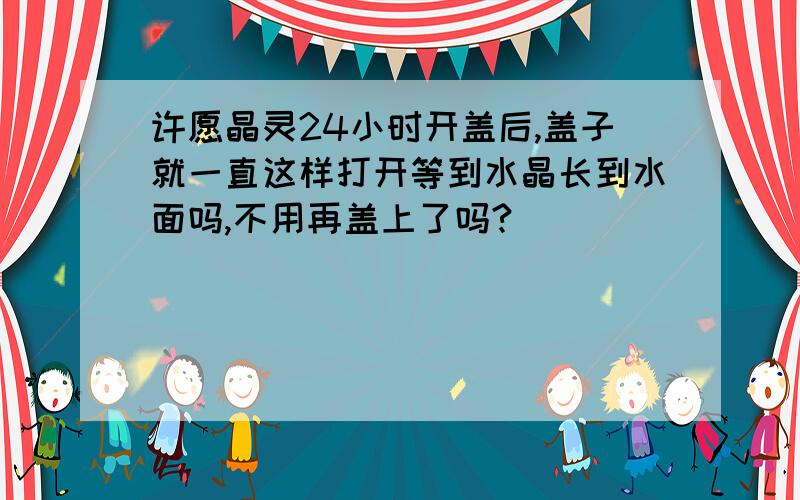 许愿晶灵24小时开盖后,盖子就一直这样打开等到水晶长到水面吗,不用再盖上了吗?