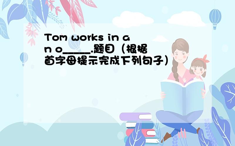 Tom works in an o_____.题目（根据首字母提示完成下列句子）