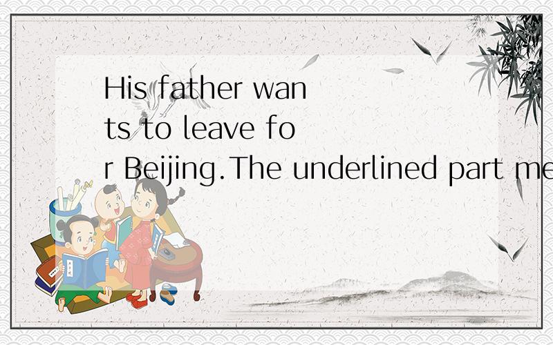 His father wants to leave for Beijing.The underlined part means ________.A .go to Beijing B .leaving Beijing C.goes to Beijing