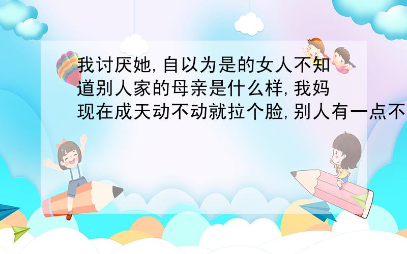 我讨厌她,自以为是的女人不知道别人家的母亲是什么样,我妈现在成天动不动就拉个脸,别人有一点不按她的都不乐意,一切都按她的想法,一天到晚总是批评人的口吻,到现在感觉好像没一个人