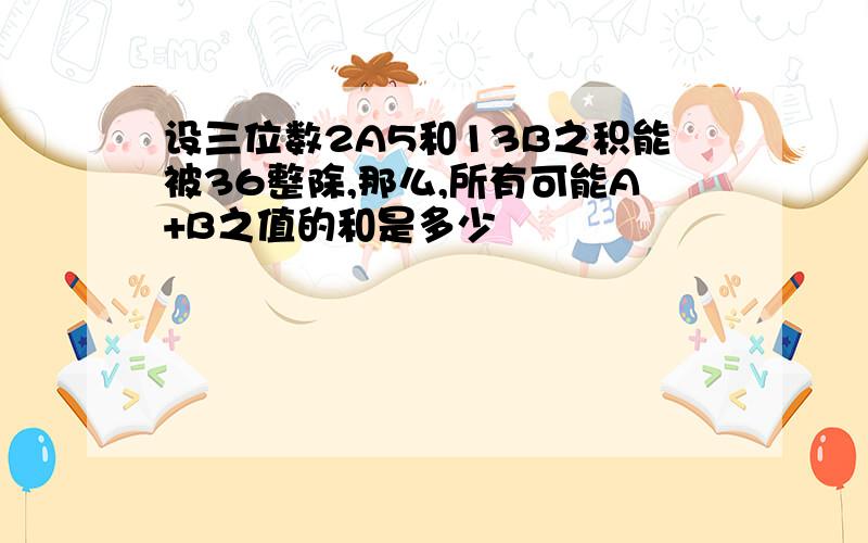 设三位数2A5和13B之积能被36整除,那么,所有可能A+B之值的和是多少