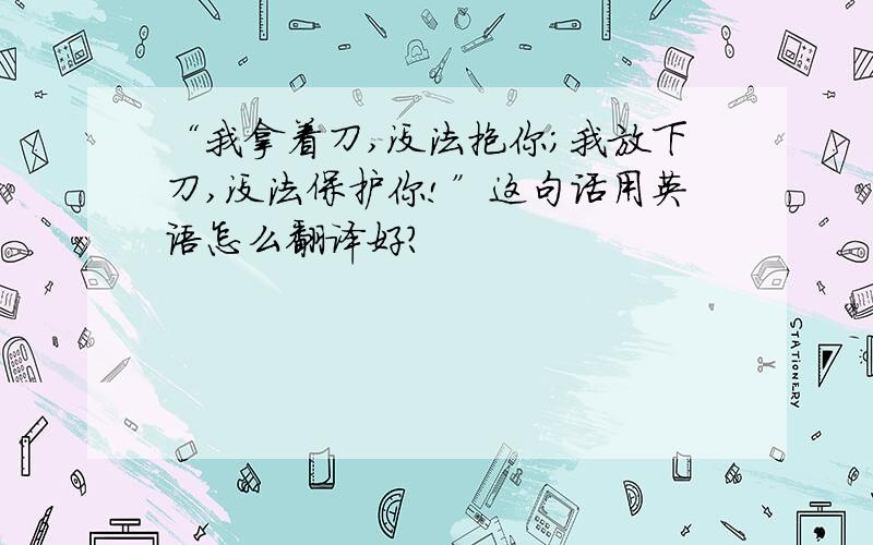 “我拿着刀,没法抱你；我放下刀,没法保护你!”这句话用英语怎么翻译好?