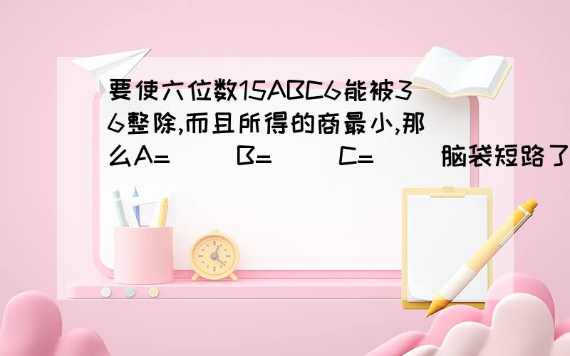 要使六位数15ABC6能被36整除,而且所得的商最小,那么A=（ ）B=（ ）C=（ ）脑袋短路了,