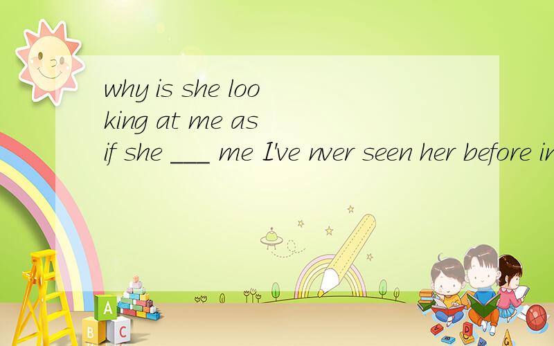 why is she looking at me as if she ___ me I've nver seen her before in my life.A.knowsB.knewC.had knownD.has known请详解为什么是这个选择.整句话的翻译及详解.