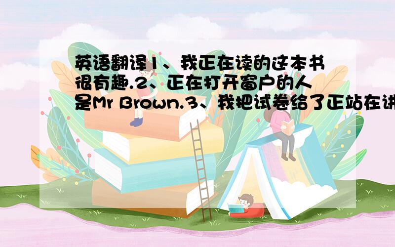 英语翻译1、我正在读的这本书很有趣.2、正在打开窗户的人是Mr Brown.3、我把试卷给了正站在讲台上的老师.4、我买的书很贵.5、在右边的车属于Mike.6、她想要一个会走会说话的洋娃娃作为生