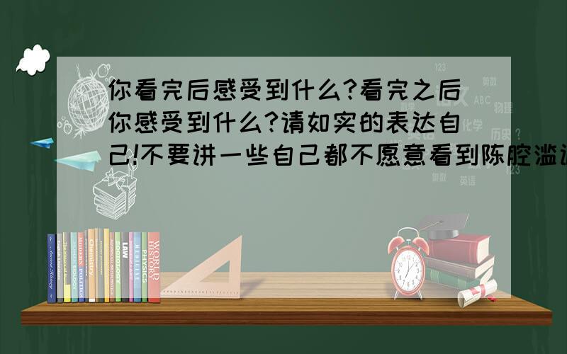 你看完后感受到什么?看完之后你感受到什么?请如实的表达自己!不要讲一些自己都不愿意看到陈腔滥调!说出你最真实的感受!我们大家一起分享一下你的成果!