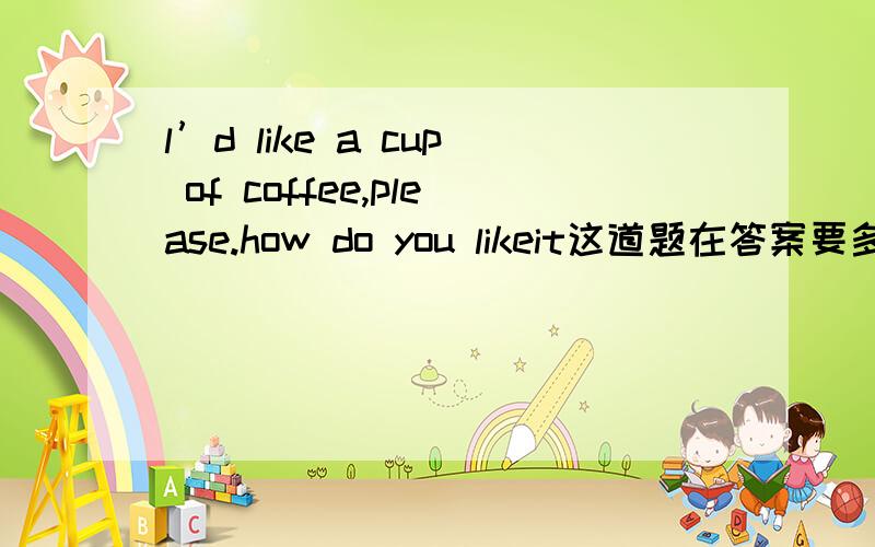 l’d like a cup of coffee,please.how do you likeit这道题在答案要多少?