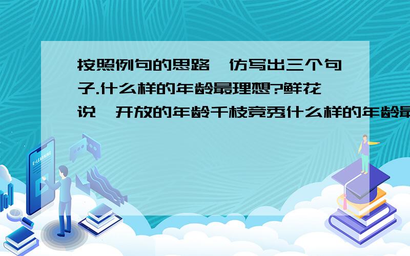 按照例句的思路,仿写出三个句子.什么样的年龄最理想?鲜花说,开放的年龄千枝竞秀什么样的年龄最理想?鲜花说,开放的年龄千枝竞秀.__________________?太阳说,_______________.__________________?太阳说,_