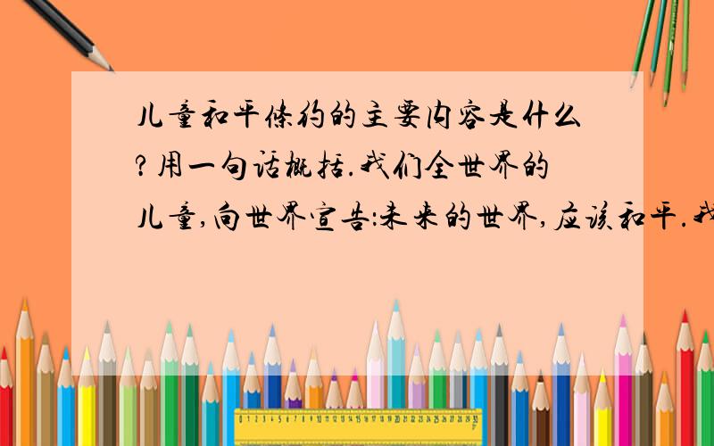 儿童和平条约的主要内容是什么?用一句话概括.我们全世界的儿童,向世界宣告：未来的世界,应该和平.我们要一个没有战争和武器的星球,我们要消灭破坏和疾病.我们再也不要仇恨和饥饿,我