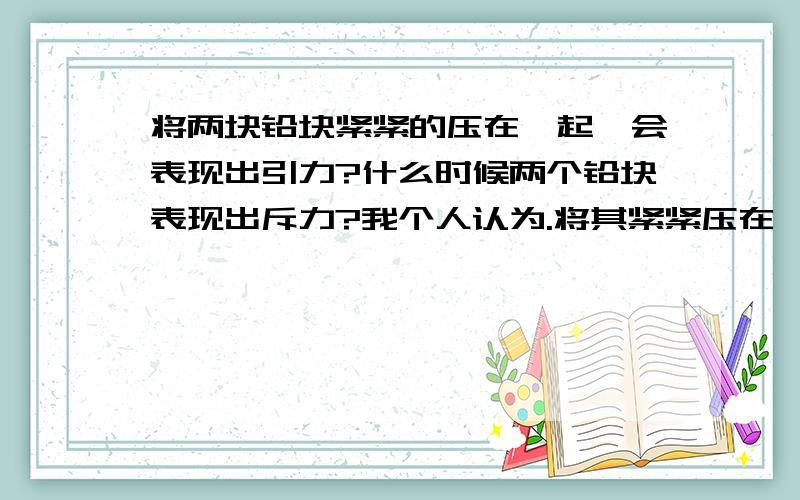 将两块铅块紧紧的压在一起,会表现出引力?什么时候两个铅块表现出斥力?我个人认为.将其紧紧压在一起,压缩了分子,使其小于平衡状态,因此,应当表现为斥力?     可是课本却说这是引力,谁能