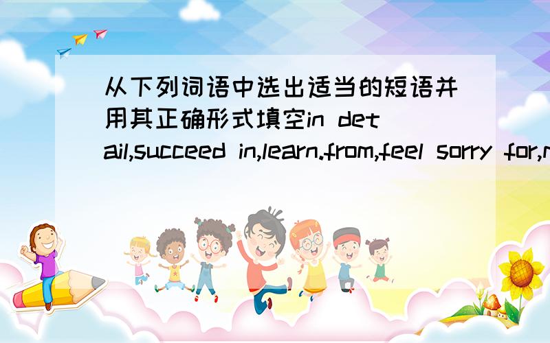 从下列词语中选出适当的短语并用其正确形式填空in detail,succeed in,learn.from,feel sorry for,make pogress1.He _____ getting a place at an art school.2.Though it was not my fault(过错） ,Is till ______ it.3.Our headmaster talked