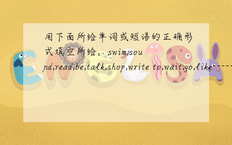 用下面所给单词或短语的正确形式填空所给：swim,sound,read,be,talk,shop,write to,wait,go,like------------------------------------------------------1.Father _____ this movie.He thinks it interesting2.Would you like ____ to school with