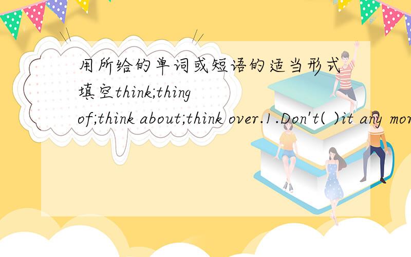 用所给的单词或短语的适当形式填空think;thing of;think about;think over.1.Don't( )it any more.2.I can't ( )his address.3.We'll( )your suggestion and give you our answer tomorrow.4.We don't ( )it too difficult to master a foreign languag