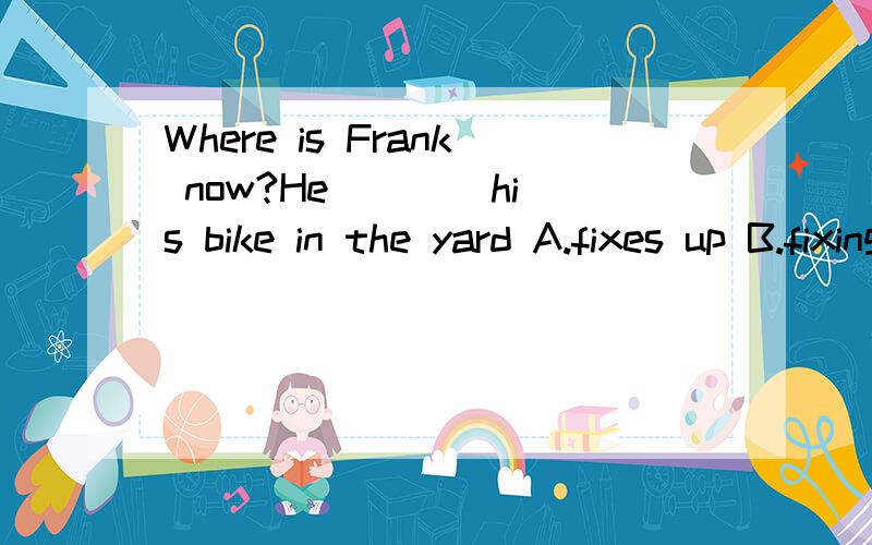 Where is Frank now?He ___ his bike in the yard A.fixes up B.fixing up C.is fixing up D.fixed