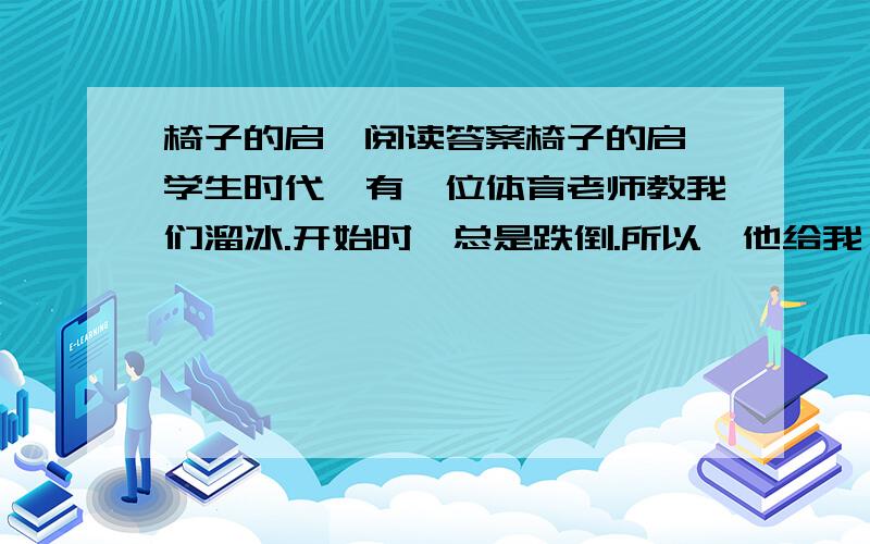 椅子的启迪阅读答案椅子的启迪学生时代,有一位体育老师教我们溜冰.开始时,总是跌倒.所以,他给我一把椅子,让我推着椅子溜冰.果然,此法甚妙,因椅子稳当,可以使我站在冰上如站在平地上一