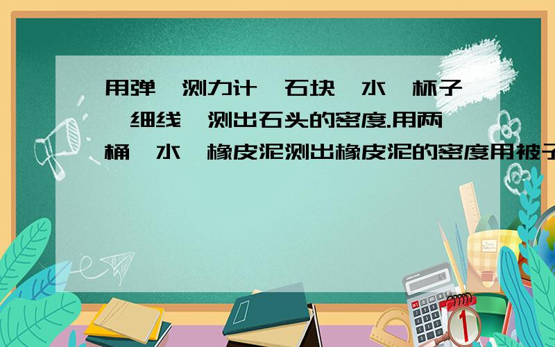 用弹簧测力计,石块、水、杯子、细线,测出石头的密度.用两桶、水、橡皮泥测出橡皮泥的密度用被子、尺子、正方体木块、水,测出水的密度